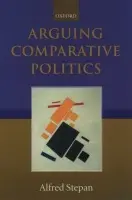 Arguing Comparative Politics - Stepan, Alfred (Wallace Sayre Professor of Government, Department of Political Science and School of Public and International Affairs, Wallace Sayre Professor of Government, Department of Political Science and School of Public and International Affairs, C
