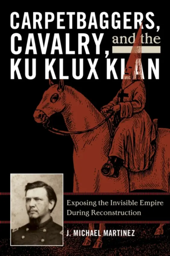 Carpetbaggers, Cavalry, and the Ku Klux Klan - Martinez, J. Michael