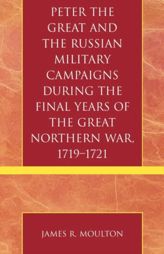 Peter the Great and the Russian Military Campaigns During the Final Years of the Great Northern War, 1719-1721 - Moulton, James R.