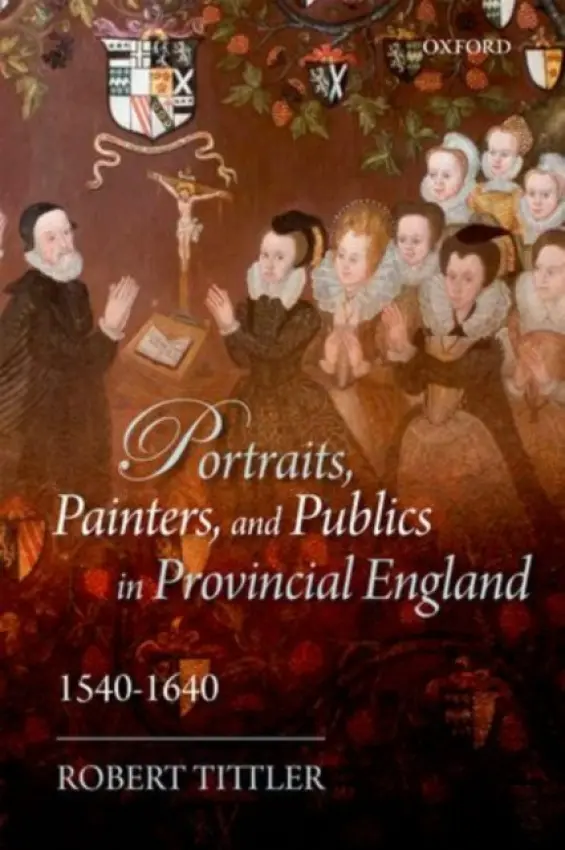 Portraits, Painters, and Publics in Provincial England 1540--1640 - Tittler, Robert (Distinguished Professor of History Emeritus, Concordia University, and Adjunct Professor of Art History, Carleton University)