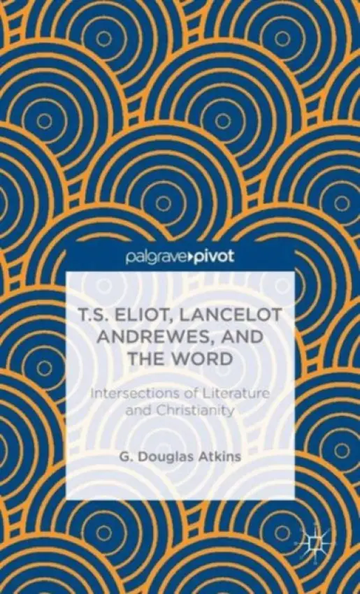T.S. Eliot, Lancelot Andrewes, and the Word: Intersections of Literature and Christianity - Atkins, G.