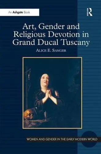 Art, Gender and Religious Devotion in Grand Ducal Tuscany - Sanger, Alice E.