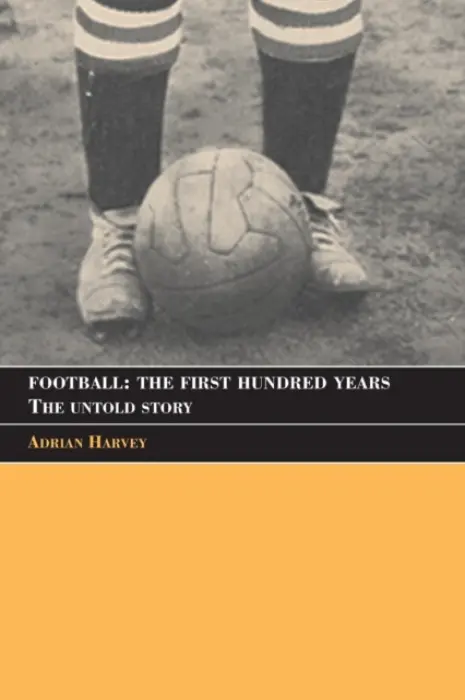 Football: The First Hundred Years - Harvey, Adrian (Birkbeck College, University of London, UK)