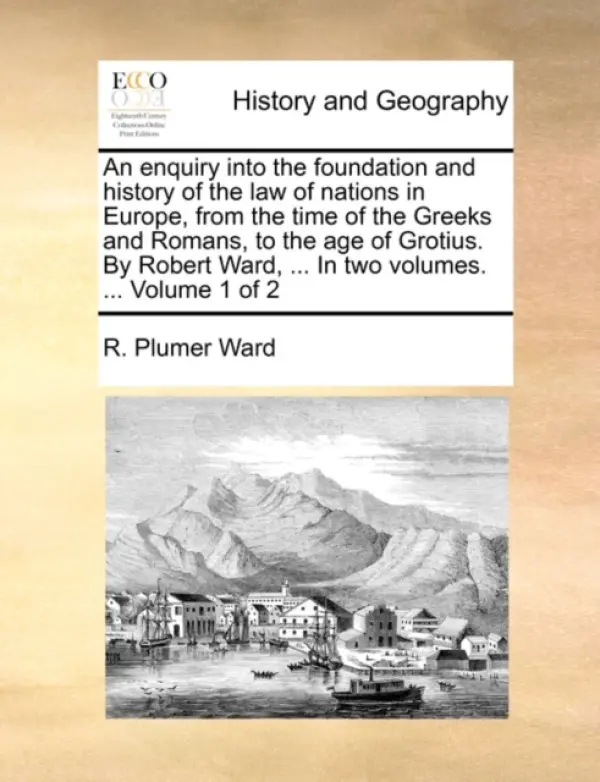 enquiry into the foundation and history of the law of nations in Europe, from the time of the Greeks and Romans, to the age of Grotius. By Robert Ward - Ward, R Plumer