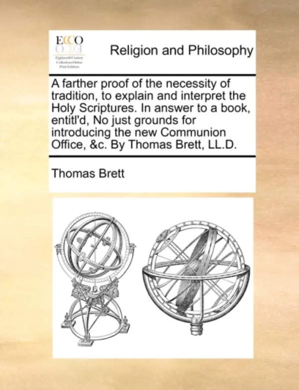 Farther Proof of the Necessity of Tradition, to Explain and Interpret the Holy Scriptures. in Answer to a Book, Entitl'd, No Just Grounds for Introduc - Brett, Thomas