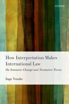 How Interpretation Makes International Law - Venzke, Ingo (Research Fellow and Lecturer, Research Fellow and Lecturer, Amsterdam Center for International Law, University of Amsterdam)