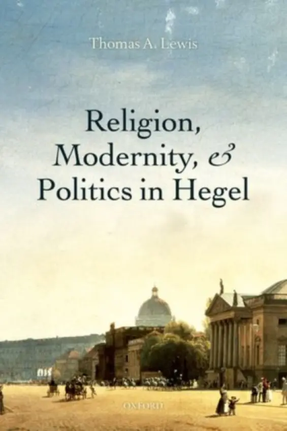 Religion, Modernity, and Politics in Hegel - Lewis, Thomas A. (Associate Professor of Religious Studies, Associate Professor of Religious Studies, Brown University)