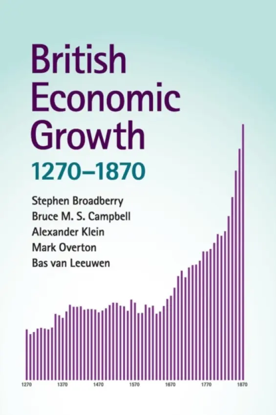 British Economic Growth, 1270-1870 - Broadberry, Stephen (London School of Economics and Political Science) a Campbell, Bruce M. S. (Queen's University Belfast) a Klein, Alexander (University of Kent, Canterbury) a Overton, Mark (University of Exeter) a van Leeuwen, Bas (University of Warwick)