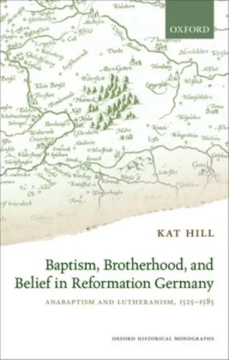 Baptism, Brotherhood, and Belief in Reformation Germany - Hill, Kat (Lecturer in Early Modern History, Lecturer in Early Modern History, University of East Anglia)