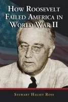 How Roosevelt Failed America in World War II - Ross, Stewart Halsey