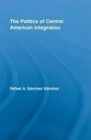 Politics of Central American Integration - Sanchez Sanchez, Rafael A.