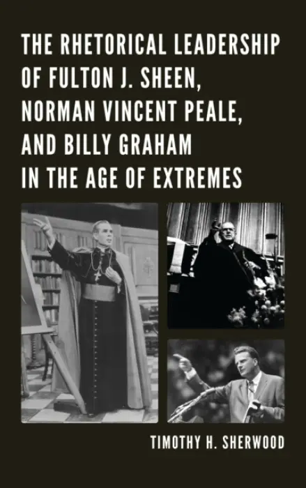 Rhetorical Leadership of Fulton J. Sheen, Norman Vincent Peale, and Billy Graham in the Age of Extremes - Sherwood, Timothy H.