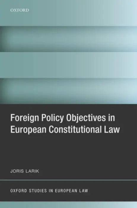 Foreign Policy Objectives in European Constitutional Law - Larik, Joris (Assistant Professor of Comparative, European, and International Law at Leiden University a  Senior Researcher, Assistant Professor of Comparative, European, and International Law at Leiden University a  Senior Researcher, The Hague Institute for