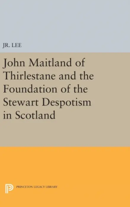 John Maitland of Thirlestane and the Foundation of the Stewart Despotism in Scotland - Jr., Maurice Dupont Lee,, Jr.
