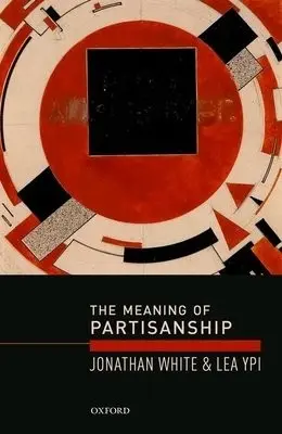 Meaning of Partisanship - White, Jonathan (Associate Professor (Reader) in European Politics, Associate Professor (Reader) in European Politics, London School of Economics and Political Science) a Ypi, Lea (Associate Professor in Political Theory, Associate Professor in Political Th