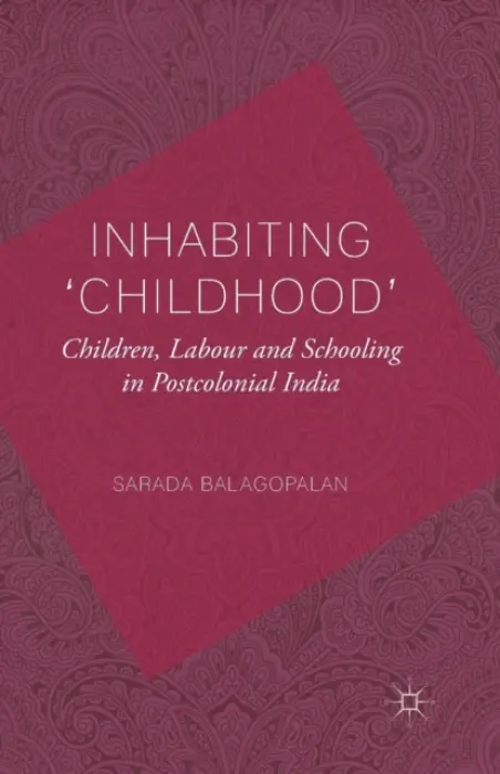 Inhabiting 'Childhood': Children, Labour and Schooling in Postcolonial India - Balagopalan, S.