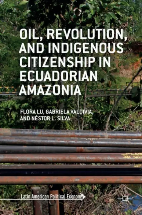 Oil, Revolution, and Indigenous Citizenship in Ecuadorian Amazonia - Lu, Flora a Valdivia, Gabriela a Silva, Nestor L.