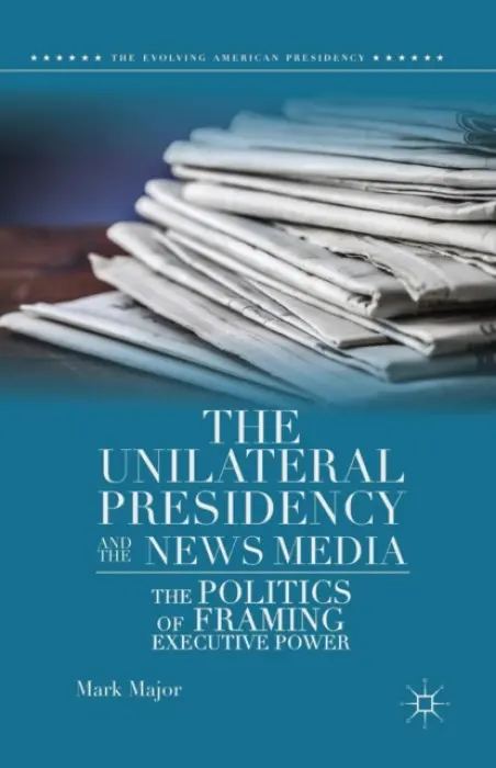 Unilateral Presidency and the News Media - Major, Mark