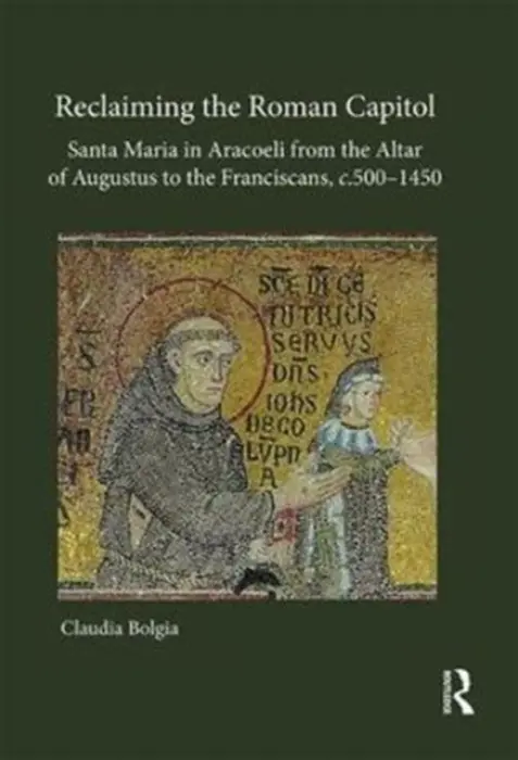 Reclaiming the Roman Capitol: Santa Maria in Aracoeli from the Altar of Augustus to the Franciscans, c. 500-1450 - Bolgia, Claudia