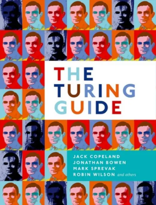 Turing Guide - Copeland, Jack (Distinguished Professor in Arts, University of Canterbury, NZ) a Bowen, Jonathan (Emeritus Professor of Computing, London South Bank University) a Sprevak, Mark (Senior Lecturer in Philosophy, University of Edinburgh) a Wilson, Robin (Emeritus P