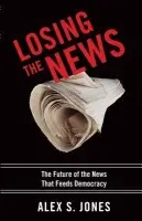 Losing the News - Jones, Alex S. (Director of the Joan Shorenstein Center on the Press, Politics and Public Policy, Kennedy School of Government, Director of the Joan Shorenstein Center on the Press, Politics and Public Policy, Kennedy School of Government, Harvard Univers