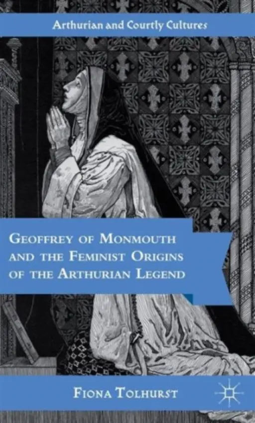 Geoffrey of Monmouth and the Feminist Origins of the Arthurian Legend - Tolhurst, F.