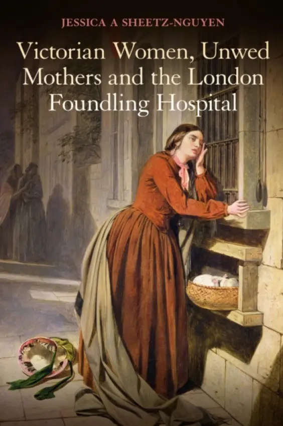 Victorian Women, Unwed Mothers and the London Foundling Hospital - Sheetz-Nguyen, Dr Jessica A.