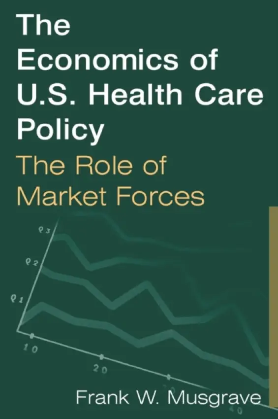 Economics of U.S. Health Care Policy: The Role of Market Forces - Musgrave, Frank W.