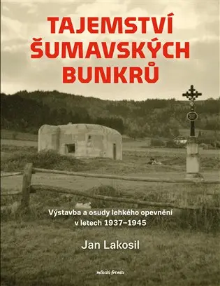 Tajemství šumavských bunkrů - Výstavba a osudy lehkého opevnění v letech 1937-1945 - Jan Lakosil