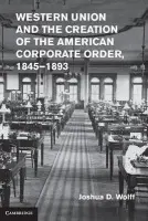 Western Union and the Creation of the American Corporate Order, 1845-1893 - Wolff, Joshua D. (Columbia University, New York)