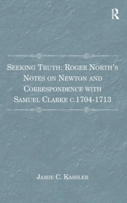 Seeking Truth: Roger North's Notes on Newton and Correspondence with Samuel Clarke c.1704-1713 - Kassler, Jamie C.