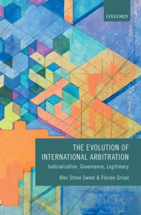 Evolution of International Arbitration - Stone Sweet, Alec (Saw Swee Hock Centennial Professor of Law, Leitner Professor of International Law, Politics and International Studies, Yale Law School) a Grisel, Florian (Senior Lecturer in Transnational Law, Senior Lecturer in Transnational Law, King's