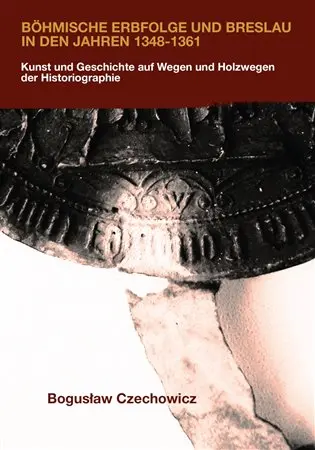Böhmische Erbfolge und Breslau in den Jahren 1348-1361 - Kunst und Geschichte auf Wegen und Holzwegen der Historiographie - Boguslav Czechowicz