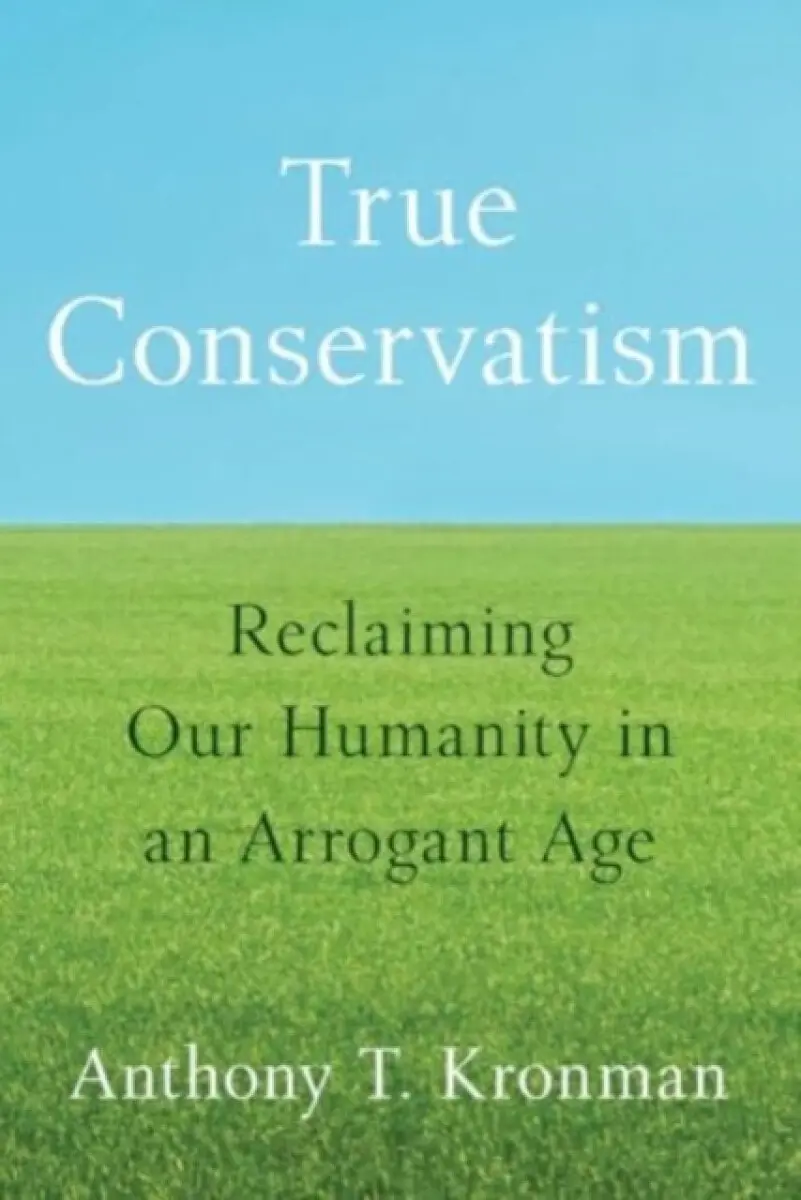 True Conservatism – Reclaiming Our Humanity in an Arrogant Age - Anthony T. Kronman
